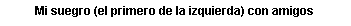 Cuadro de texto: Mi suegro (el primero de la izquierda) con amigos
